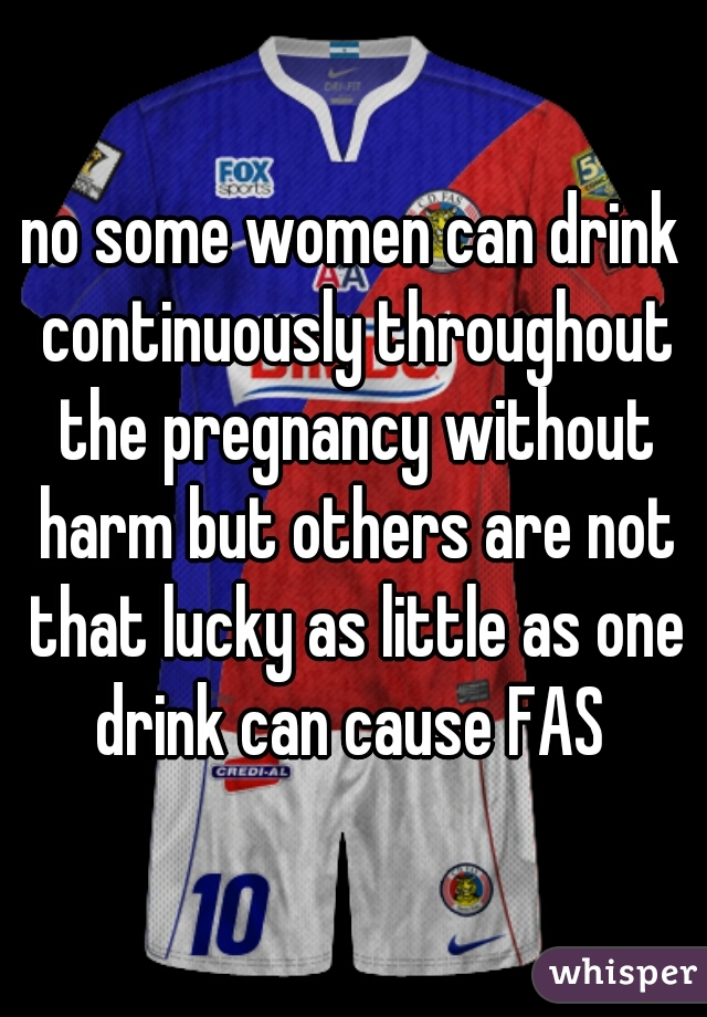 no some women can drink continuously throughout the pregnancy without harm but others are not that lucky as little as one drink can cause FAS 