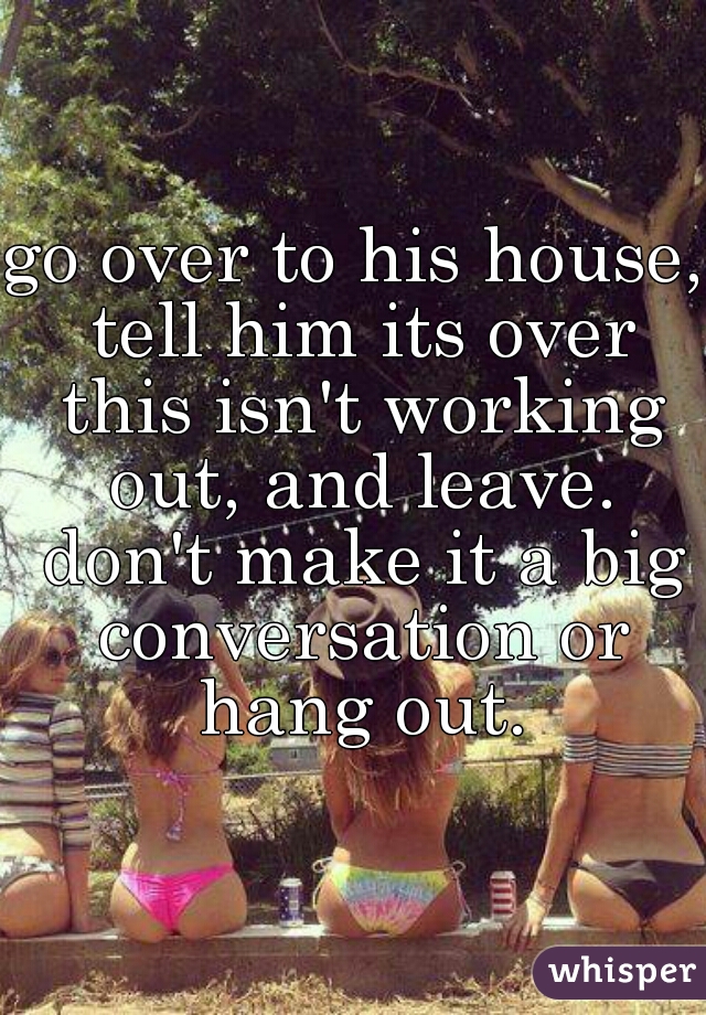 go over to his house, tell him its over this isn't working out, and leave. don't make it a big conversation or hang out.