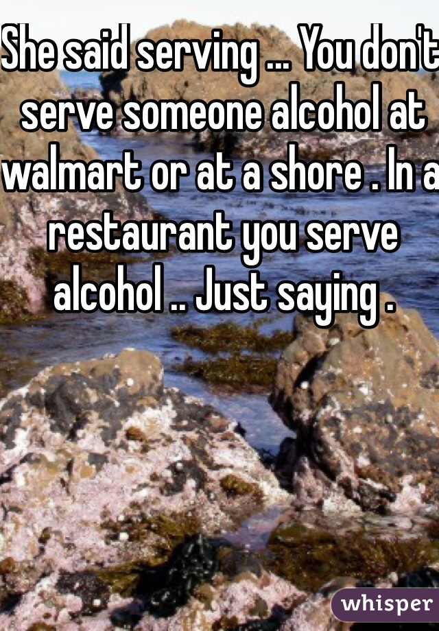 She said serving ... You don't serve someone alcohol at walmart or at a shore . In a restaurant you serve alcohol .. Just saying . 