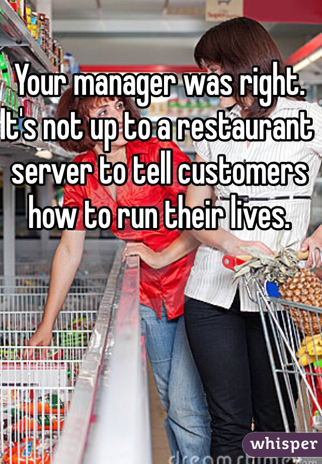 Your manager was right. It's not up to a restaurant server to tell customers how to run their lives. 