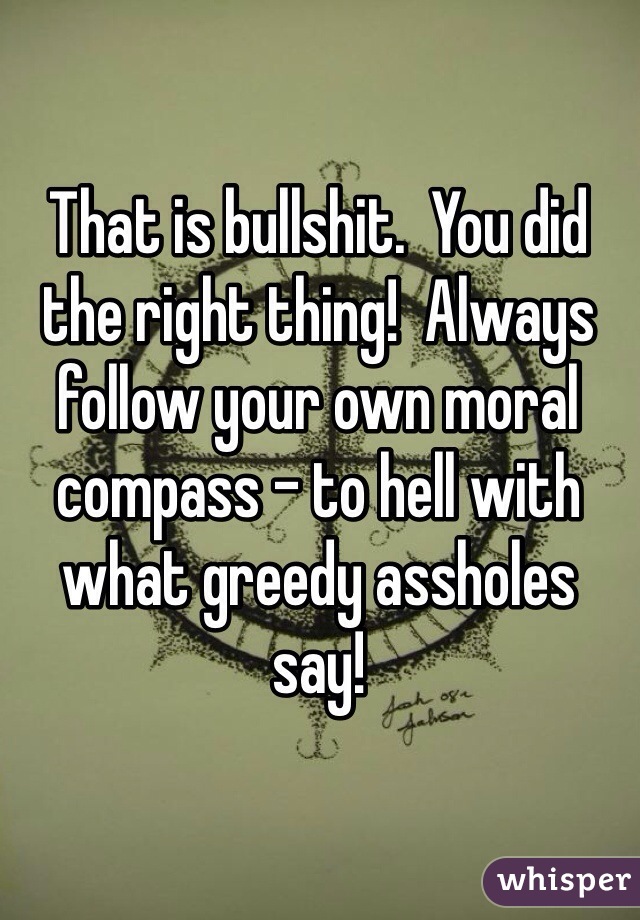 That is bullshit.  You did the right thing!  Always follow your own moral compass - to hell with what greedy assholes say!