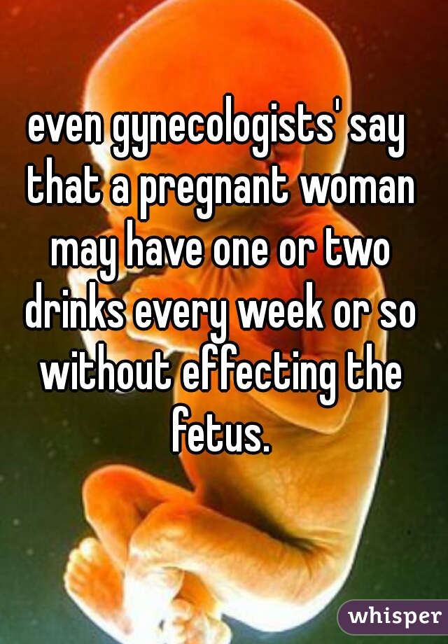 even gynecologists' say that a pregnant woman may have one or two drinks every week or so without effecting the fetus.