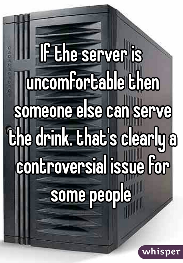 If the server is uncomfortable then someone else can serve the drink. that's clearly a controversial issue for some people 