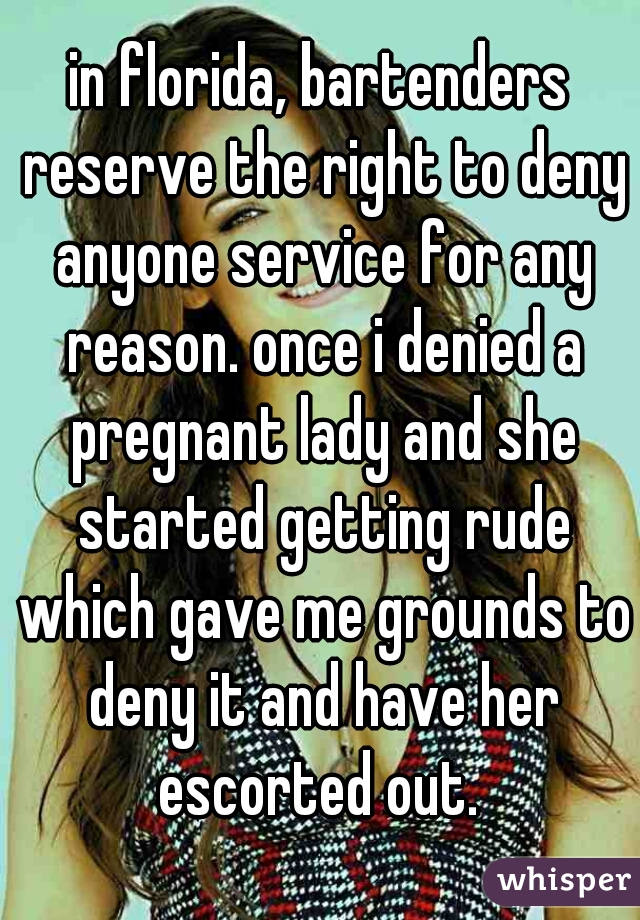 in florida, bartenders reserve the right to deny anyone service for any reason. once i denied a pregnant lady and she started getting rude which gave me grounds to deny it and have her escorted out. 