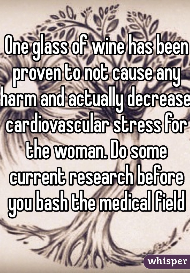 One glass of wine has been proven to not cause any harm and actually decrease cardiovascular stress for the woman. Do some current research before you bash the medical field 