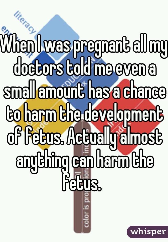 When I was pregnant all my doctors told me even a small amount has a chance to harm the development of fetus. Actually almost anything can harm the fetus.  