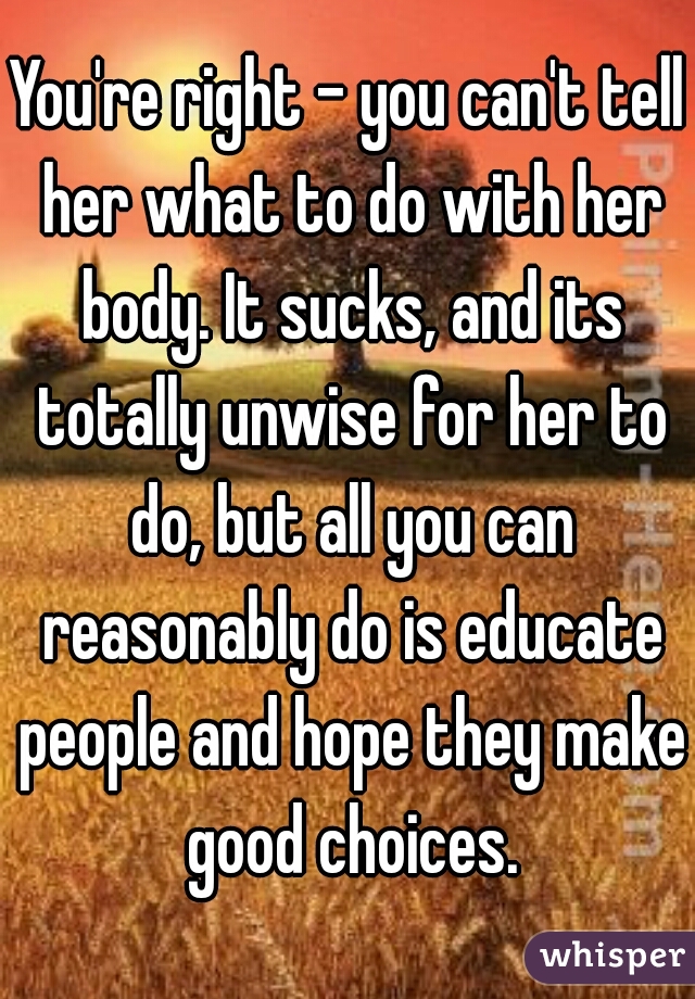 You're right - you can't tell her what to do with her body. It sucks, and its totally unwise for her to do, but all you can reasonably do is educate people and hope they make good choices.