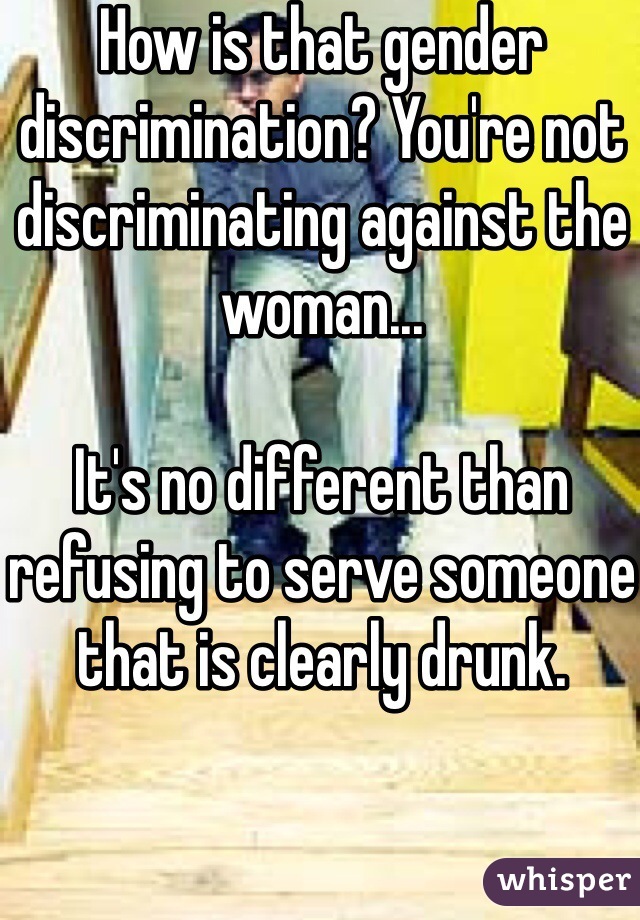 How is that gender discrimination? You're not discriminating against the woman...

It's no different than refusing to serve someone that is clearly drunk. 