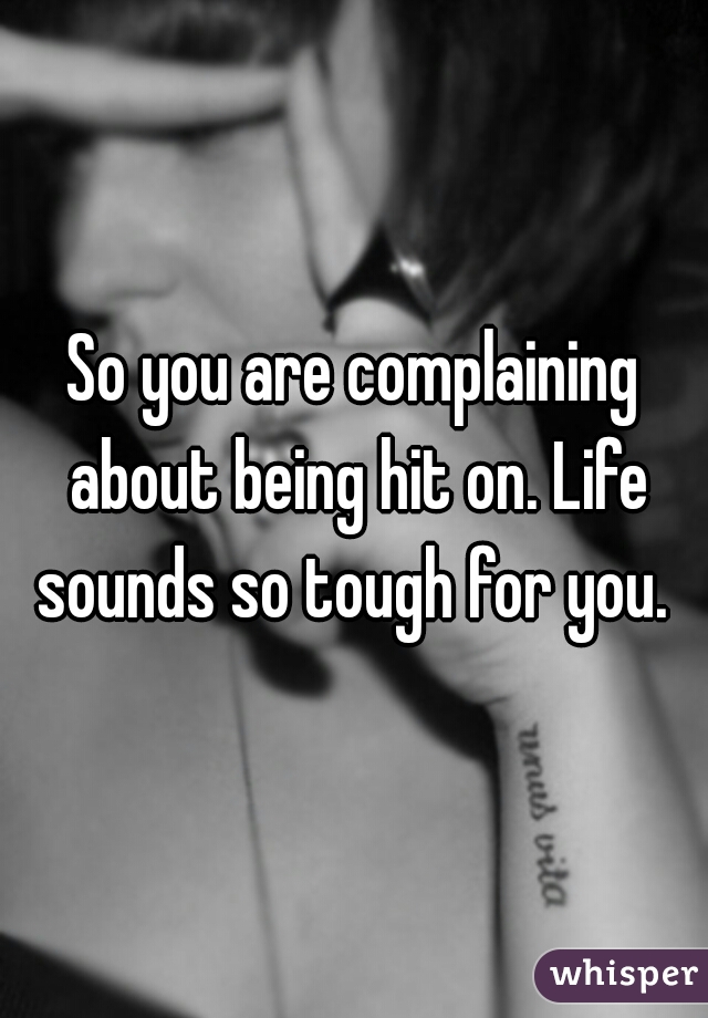 So you are complaining about being hit on. Life sounds so tough for you. 