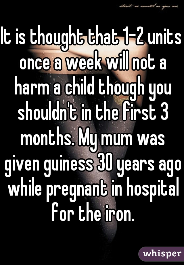 It is thought that 1-2 units once a week will not a harm a child though you shouldn't in the first 3 months. My mum was given guiness 30 years ago while pregnant in hospital for the iron.