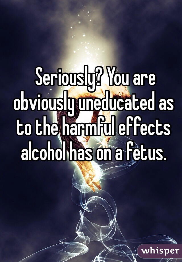  Seriously? You are obviously uneducated as to the harmful effects alcohol has on a fetus.