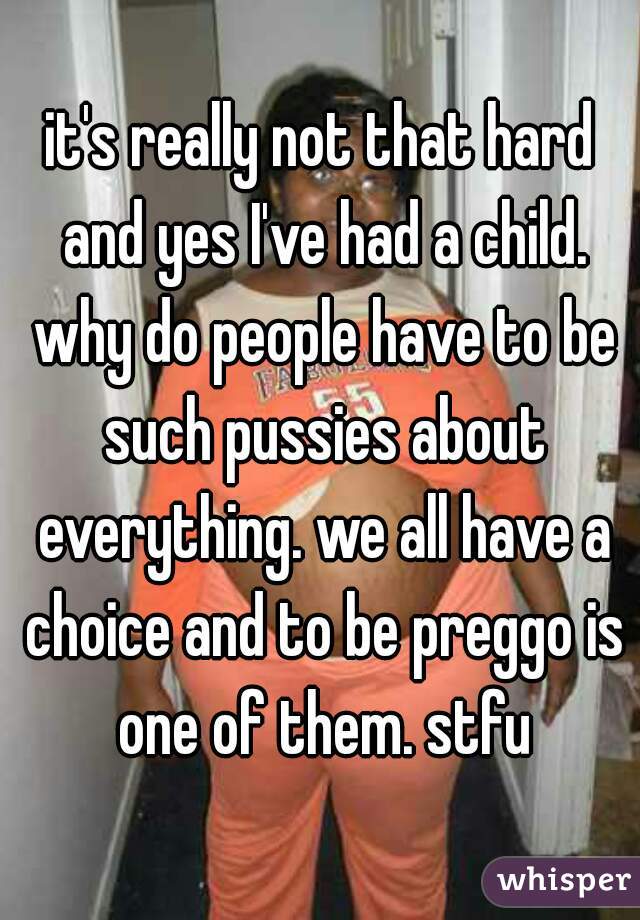 it's really not that hard and yes I've had a child. why do people have to be such pussies about everything. we all have a choice and to be preggo is one of them. stfu