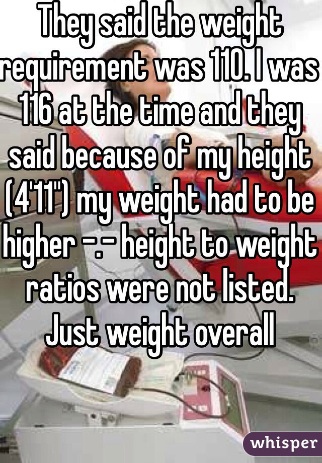 They said the weight requirement was 110. I was 116 at the time and they said because of my height (4'11") my weight had to be higher -.- height to weight ratios were not listed. Just weight overall 