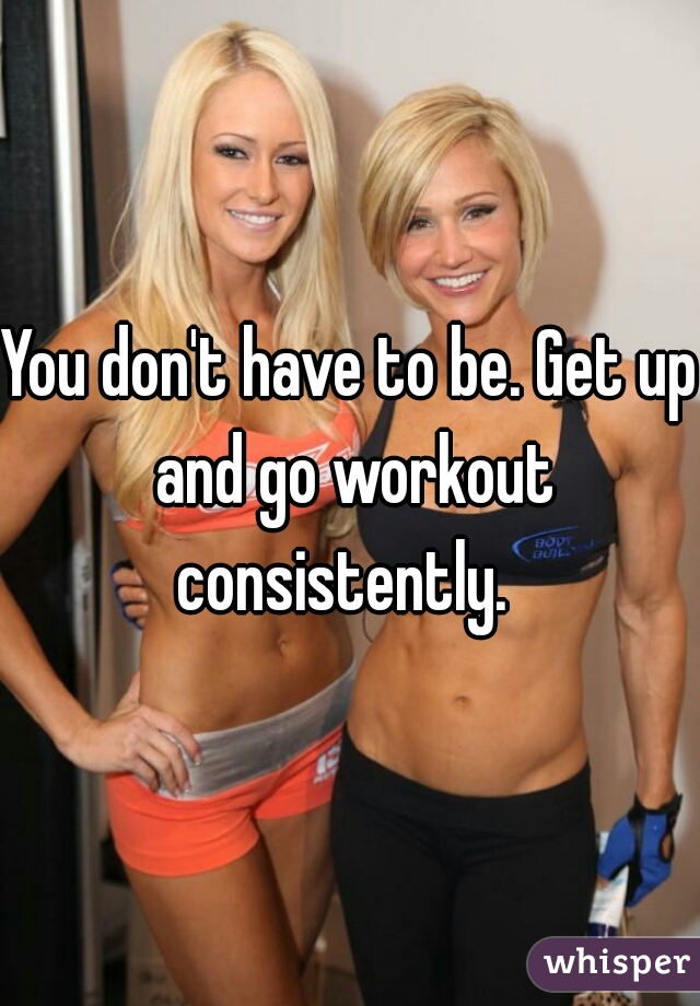 You don't have to be. Get up and go workout consistently.  