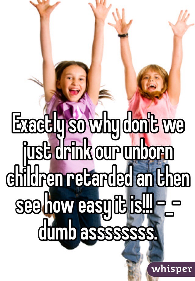 Exactly so why don't we just drink our unborn children retarded an then see how easy it is!!! -_- dumb assssssss. 