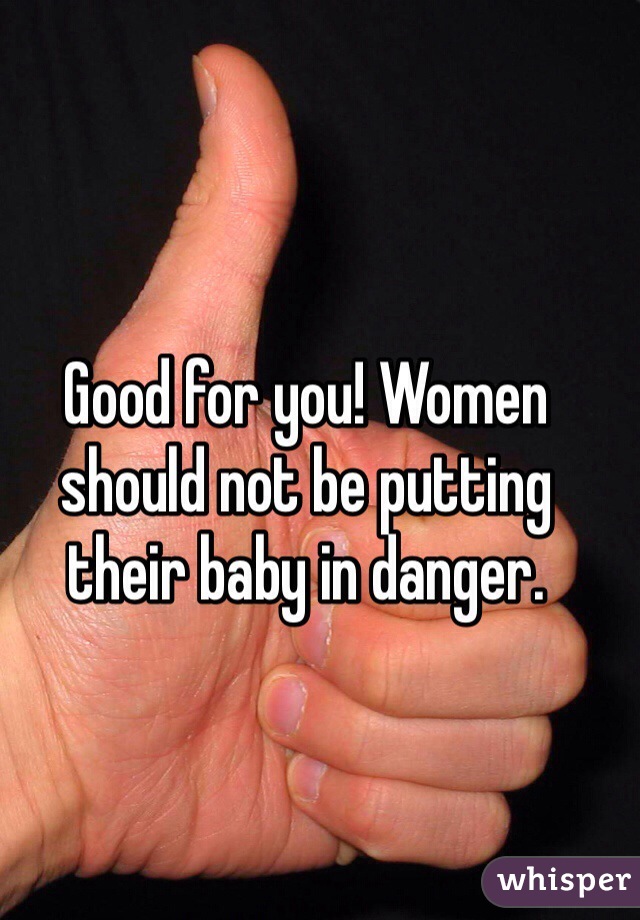 Good for you! Women should not be putting their baby in danger.