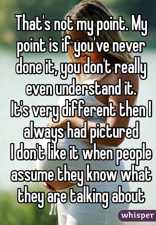 That's not my point. My point is if you've never done it, you don't really even understand it. 
It's very different then I always had pictured
I don't like it when people assume they know what they are talking about 