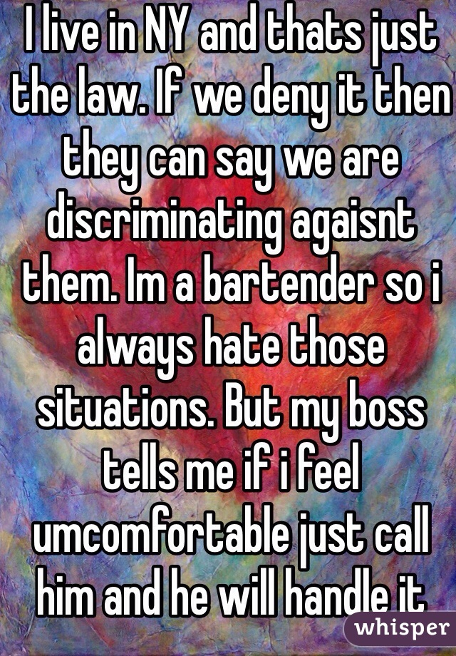 I live in NY and thats just the law. If we deny it then they can say we are discriminating agaisnt them. Im a bartender so i always hate those situations. But my boss tells me if i feel umcomfortable just call him and he will handle it