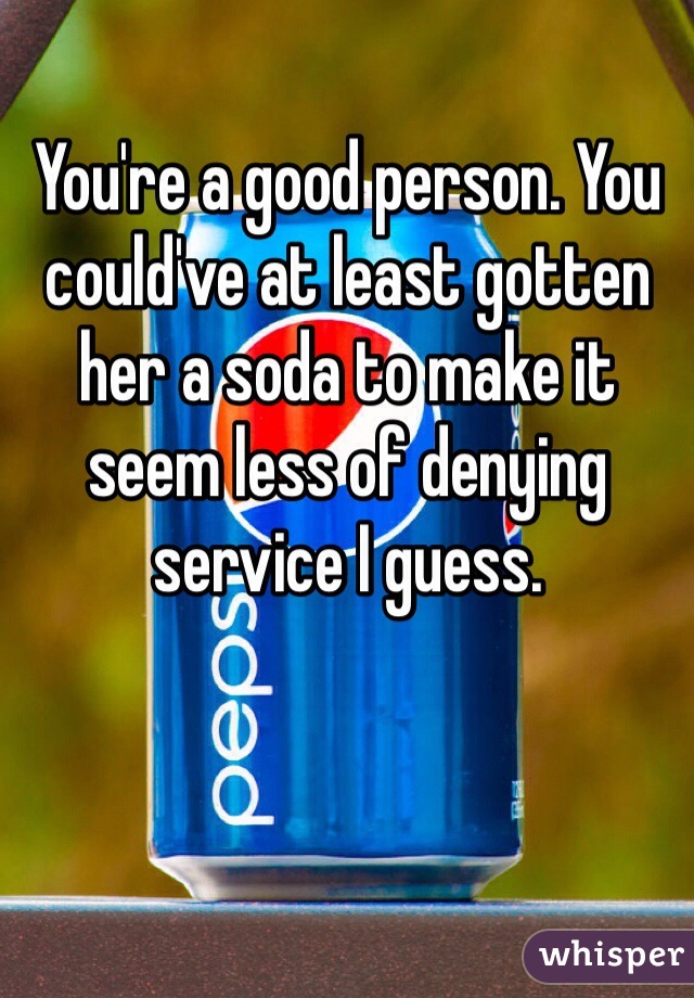 You're a good person. You could've at least gotten her a soda to make it seem less of denying service I guess.