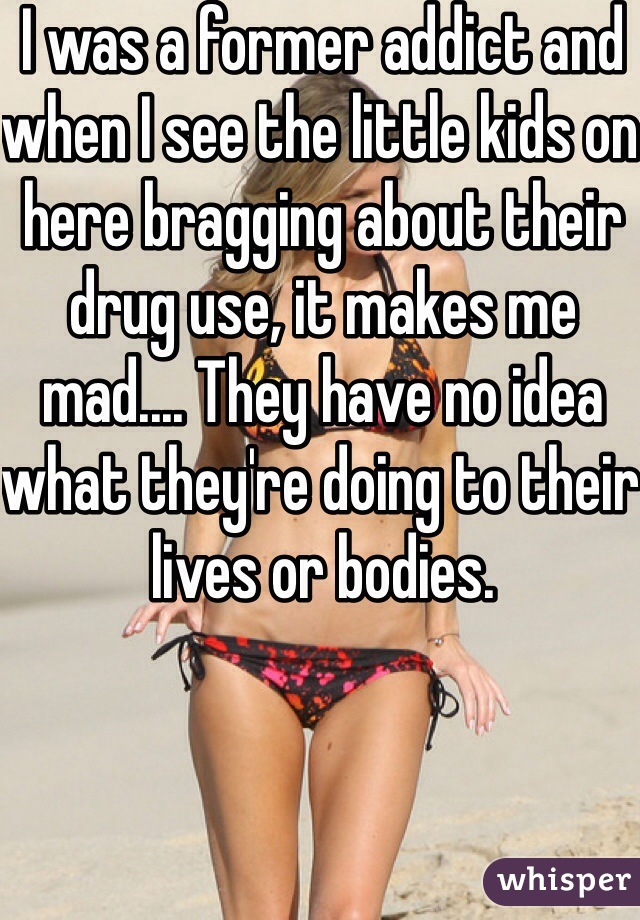 I was a former addict and when I see the little kids on here bragging about their drug use, it makes me mad.... They have no idea what they're doing to their lives or bodies. 