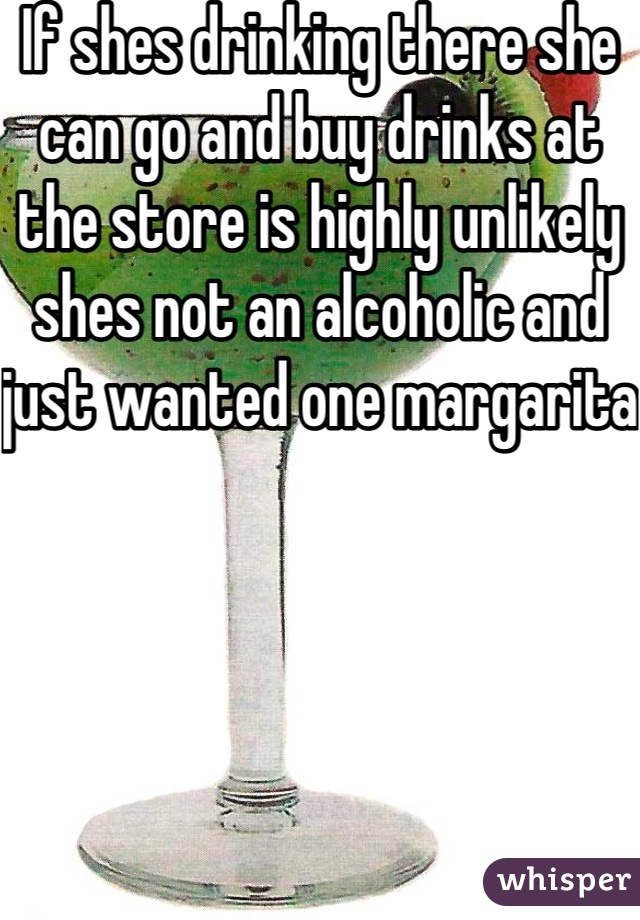 If shes drinking there she can go and buy drinks at the store is highly unlikely shes not an alcoholic and just wanted one margarita 