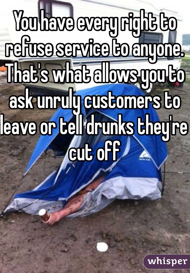 You have every right to refuse service to anyone. That's what allows you to ask unruly customers to leave or tell drunks they're cut off