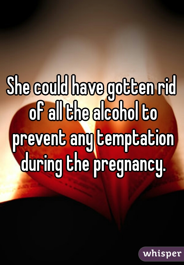 She could have gotten rid of all the alcohol to prevent any temptation during the pregnancy.