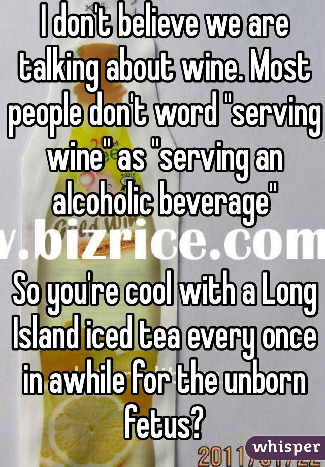 I don't believe we are talking about wine. Most people don't word "serving wine" as "serving an alcoholic beverage"

So you're cool with a Long Island iced tea every once in awhile for the unborn fetus?