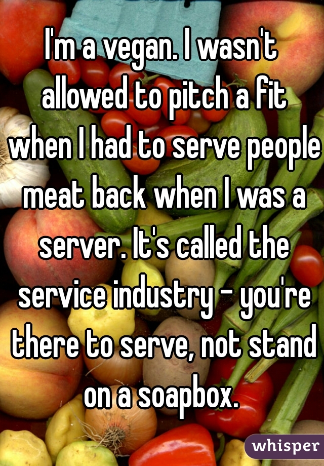 I'm a vegan. I wasn't allowed to pitch a fit when I had to serve people meat back when I was a server. It's called the service industry - you're there to serve, not stand on a soapbox. 