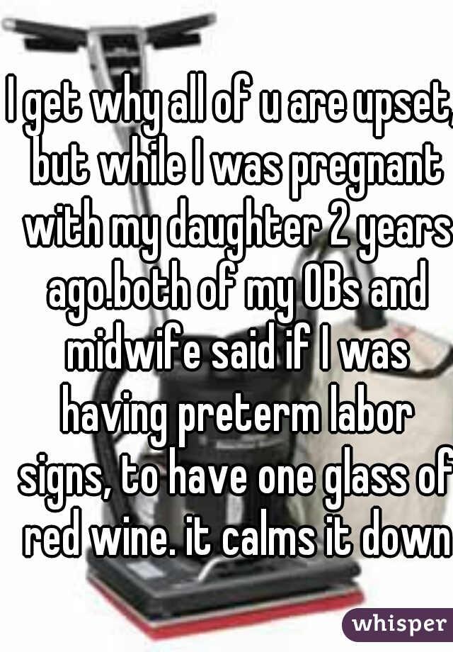 I get why all of u are upset, but while I was pregnant with my daughter 2 years ago.both of my OBs and midwife said if I was having preterm labor signs, to have one glass of red wine. it calms it down