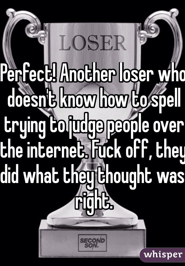 Perfect! Another loser who doesn't know how to spell trying to judge people over the internet. Fuck off, they did what they thought was right. 