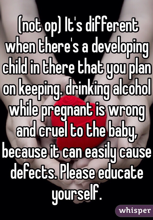  (not op) It's different when there's a developing child in there that you plan on keeping. drinking alcohol while pregnant is wrong and cruel to the baby, because it can easily cause defects. Please educate yourself.