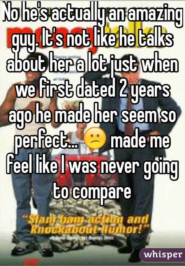 No he's actually an amazing guy. It's not like he talks about her a lot just when we first dated 2 years ago he made her seem so perfect... 😕 made me feel like I was never going to compare