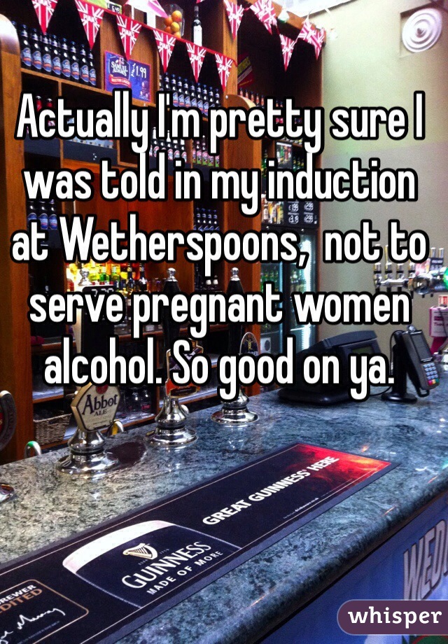 Actually I'm pretty sure I was told in my induction at Wetherspoons,  not to serve pregnant women alcohol. So good on ya.