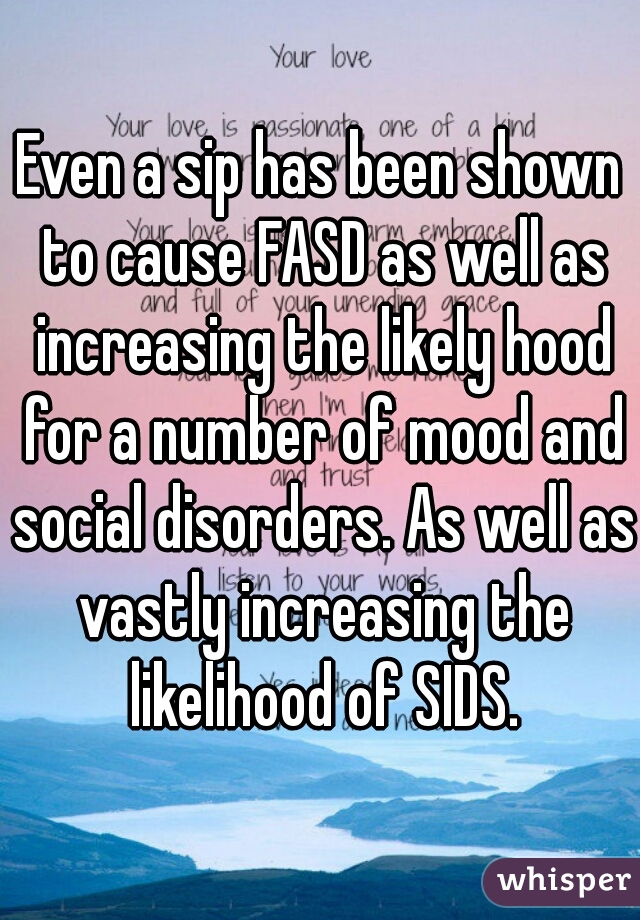 Even a sip has been shown to cause FASD as well as increasing the likely hood for a number of mood and social disorders. As well as vastly increasing the likelihood of SIDS.