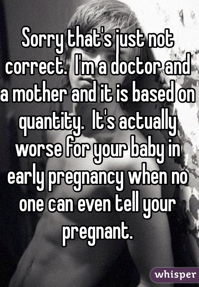 Sorry that's just not correct.  I'm a doctor and a mother and it is based on quantity.  It's actually worse for your baby in early pregnancy when no one can even tell your pregnant.