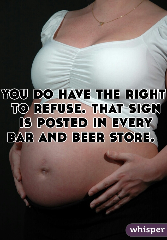 you do have the right to refuse. that sign is posted in every bar and beer store.  