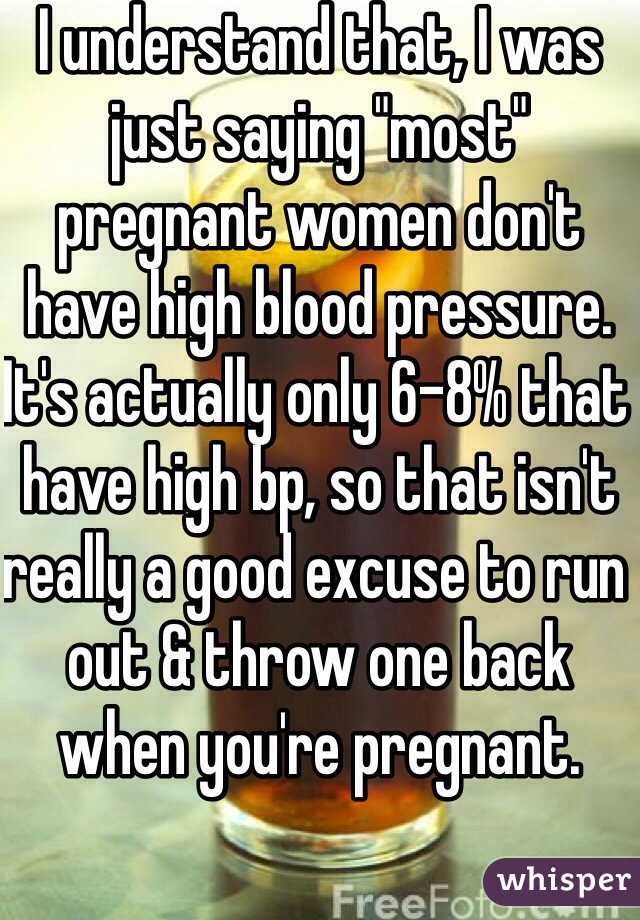 I understand that, I was just saying "most" pregnant women don't have high blood pressure. It's actually only 6-8% that have high bp, so that isn't really a good excuse to run out & throw one back when you're pregnant.