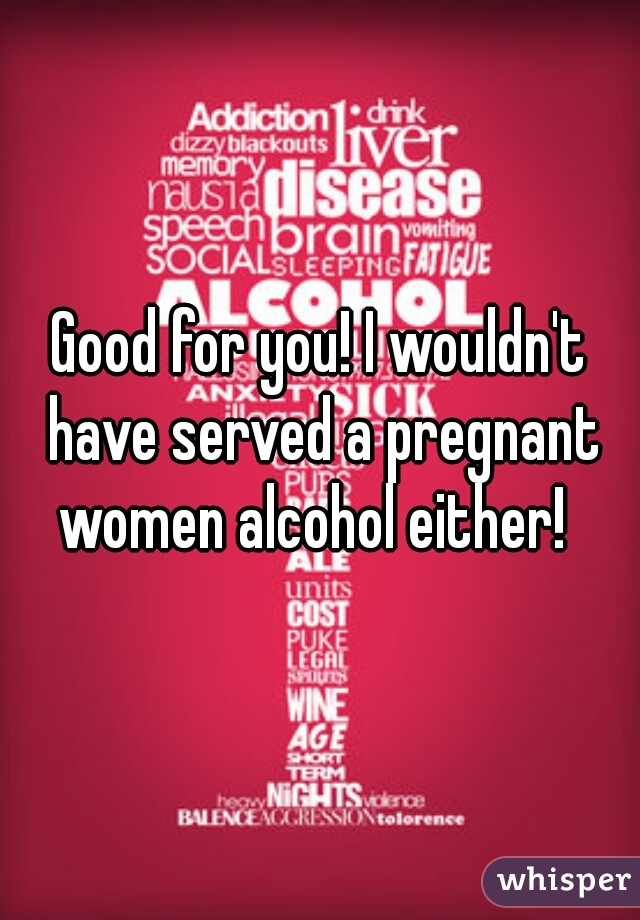 Good for you! I wouldn't have served a pregnant women alcohol either!  