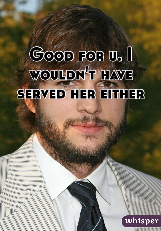 Good for u. I wouldn't have served her either