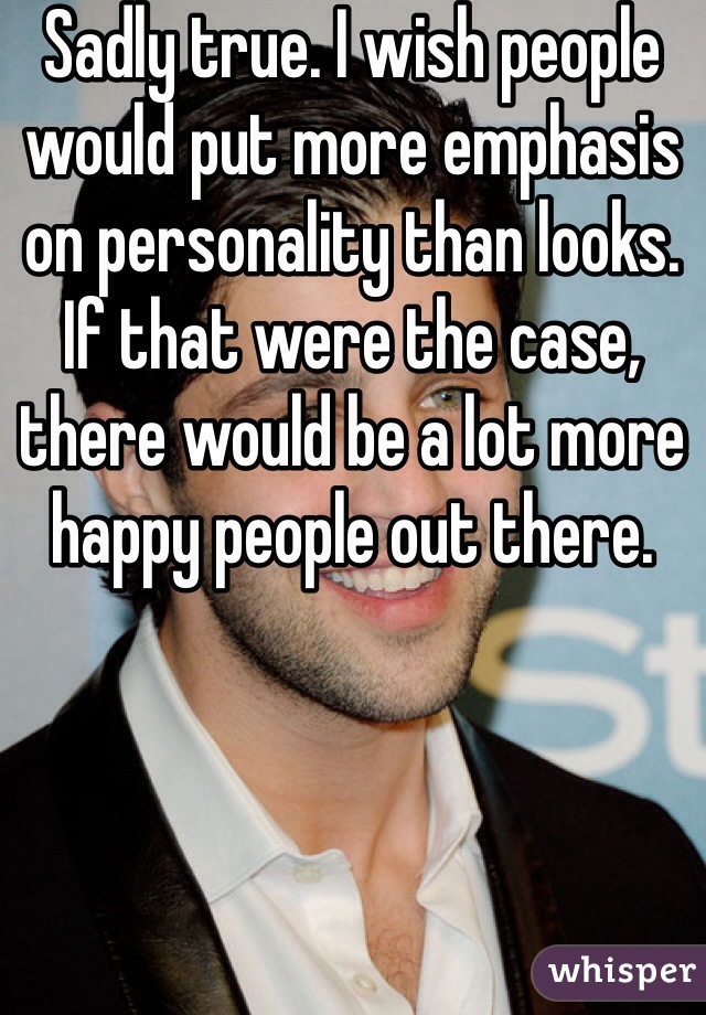 Sadly true. I wish people would put more emphasis on personality than looks. If that were the case, there would be a lot more happy people out there. 