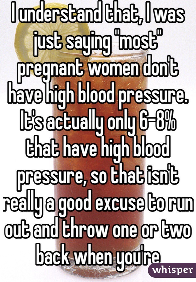 I understand that, I was just saying "most" pregnant women don't have high blood pressure. It's actually only 6-8% that have high blood pressure, so that isn't really a good excuse to run out and throw one or two back when you're pregnant.