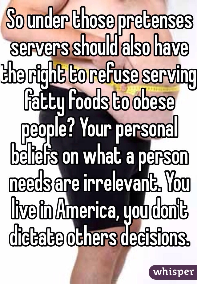 So under those pretenses servers should also have the right to refuse serving fatty foods to obese people? Your personal beliefs on what a person needs are irrelevant. You live in America, you don't dictate others decisions.