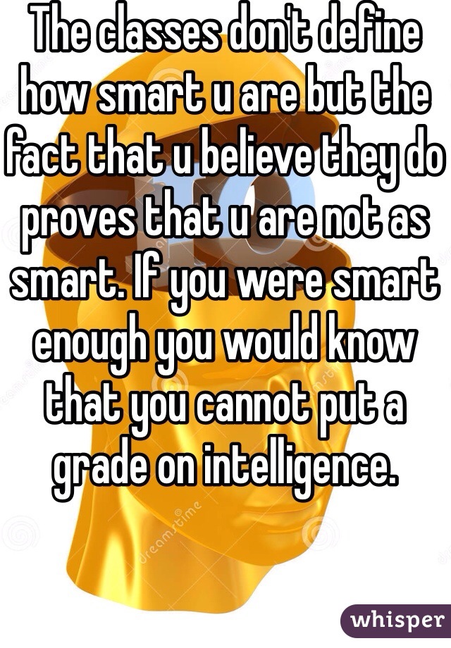 The classes don't define how smart u are but the fact that u believe they do proves that u are not as smart. If you were smart enough you would know that you cannot put a grade on intelligence.