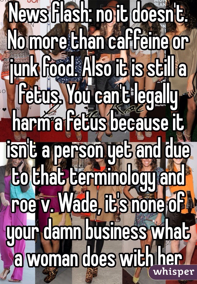 News flash: no it doesn't. No more than caffeine or junk food. Also it is still a fetus. You can't legally harm a fetus because it isn't a person yet and due to that terminology and roe v. Wade, it's none of your damn business what a woman does with her fetus 