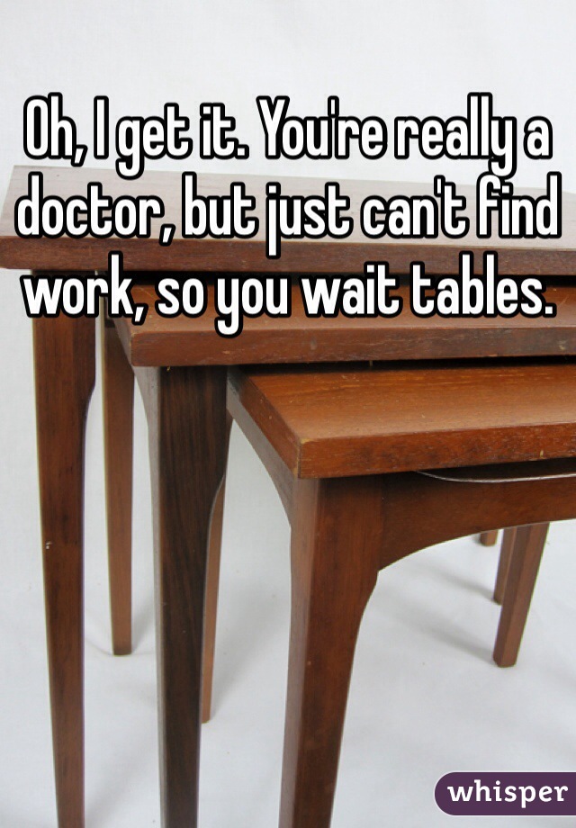 Oh, I get it. You're really a doctor, but just can't find work, so you wait tables. 