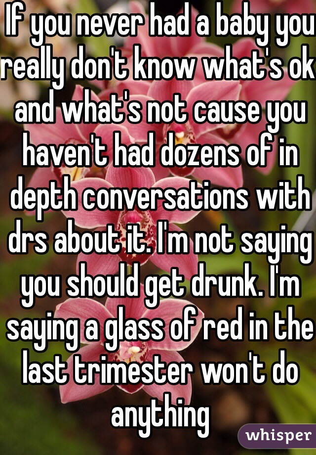 If you never had a baby you really don't know what's ok and what's not cause you haven't had dozens of in depth conversations with drs about it. I'm not saying you should get drunk. I'm saying a glass of red in the last trimester won't do anything