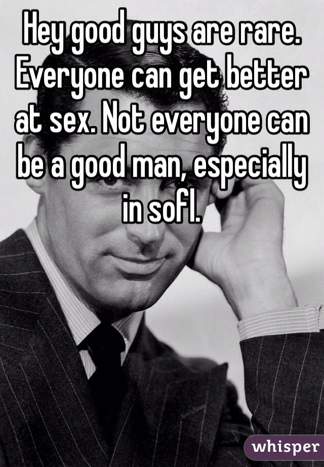 Hey good guys are rare. Everyone can get better at sex. Not everyone can be a good man, especially in sofl. 