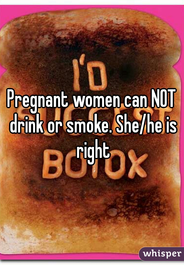 Pregnant women can NOT drink or smoke. She/he is right