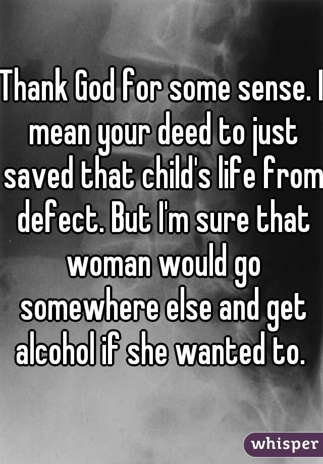 Thank God for some sense. I mean your deed to just saved that child's life from defect. But I'm sure that woman would go somewhere else and get alcohol if she wanted to. 